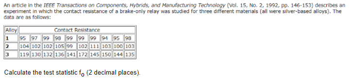 An article in the IEEE Transactions on Components, Hybrids, and Manufacturing Technology (Vol. 15, No. 2, 1992, pp. 146-153) describes an
experiment in which the contact resistance of a brake-only relay was studied for three different materials (all were silver-based alloys). The
data are as follows:
Alloy
1 95 97 99 98 99 99 99 94 95 98
2 104 102 102 105 99 102 111 103 100 103
119 130 132 136 141 172 145 150 144 135
Contact Resistance
Calculate the test statistic fo (2 decimal places).

