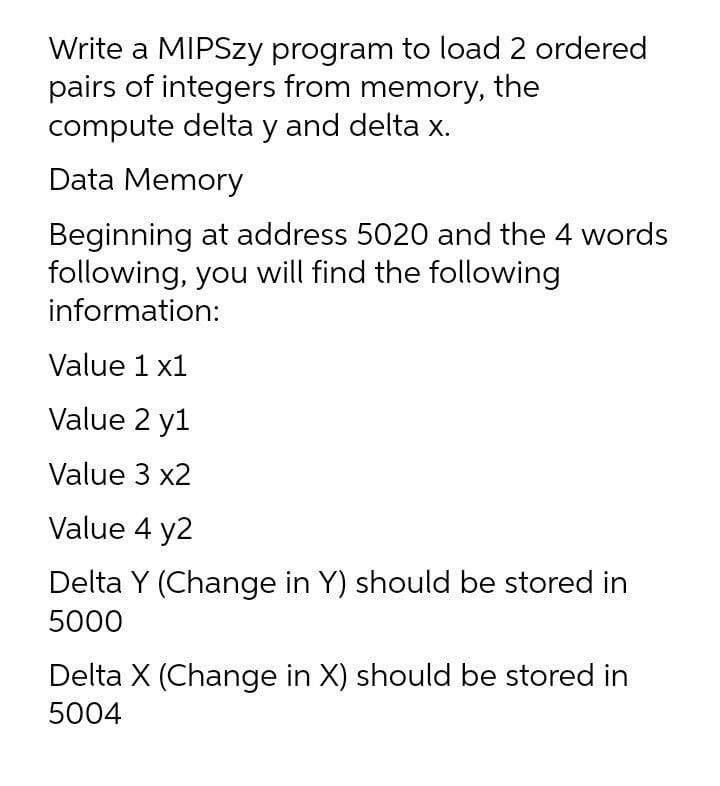 Write a MIPSZY program to load 2 ordered
pairs of integers from memory, the
compute delta y and delta x.
Data Memory
Beginning at address 5020 and the 4 words
following, you will find the following
information:
Value 1 x1
Value 2 y1
Value 3 x2
Value 4 y2
Delta Y (Change in Y) should be stored in
5000
Delta X (Change in X) should be stored in
5004
