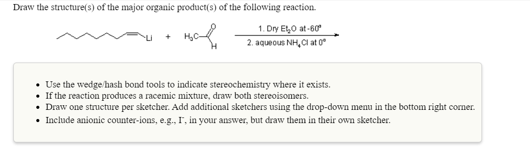 Draw the structure(s) of the major organic product(s) of the following reaction.
1. Dry Et,0 at -60°
2. aqueous NH,Cl at 0°
• Use the wedge/hash bond tools to indicate stereochemistry where it exists.
• If the reaction produces a racemic mixture, draw both stereoisomers.
• Draw one structure per sketcher. Add additional sketchers using the drop-down menu in the bottom right corner.
• Include anionic counter-ions, e.g., I, in your answer, but draw them in their own sketcher.
