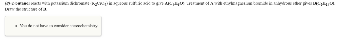 (S)-2-butanol reacts with potassium dichromate (K,CrO4) in aqueous sulfuric acid to give A(C4H3O). Treatment of A with ethylmagnesium bromide in anhydrous ether gives B(C,H140).
Draw the structure of B.
• You do not have to consider stereochemistry.

