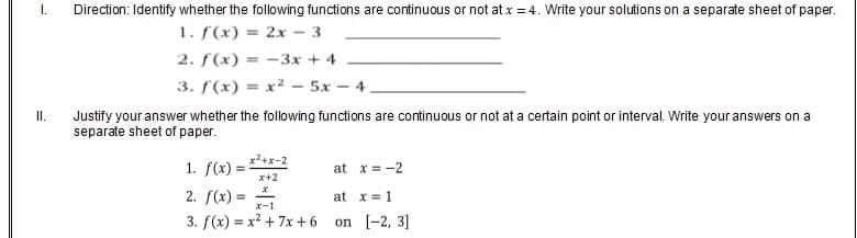 L
Direction: Identify whether the following functions are continuous or not at x = 4. Write your solutions on a separate sheet of paper.
1. f(x) = 2x - 3
2. f(x)=-3x+4
3.
f(x)=x²5x4
II.
Justify your answer whether the following functions are continuous or not at a certain point or interval. Write your answers on a
separate sheet of paper.
1. f(x)=
at x = -2
x+2
2. f(x) ==
at x = 1
3. f(x)=x² +7x+6
on [2, 3]