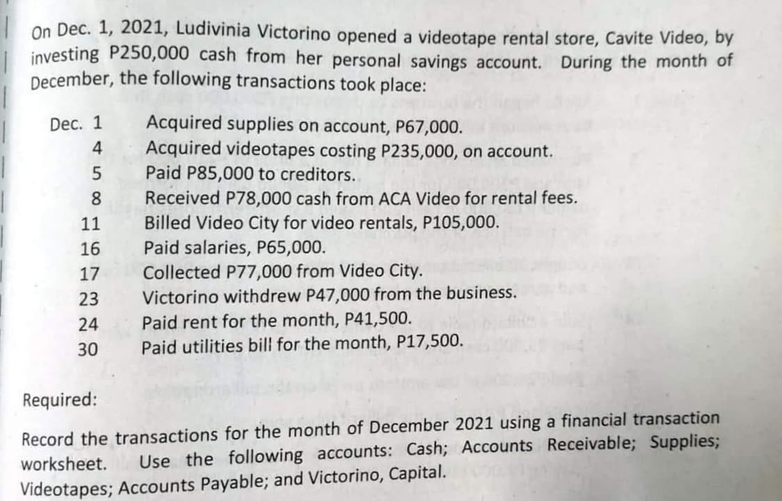 On Dec. 1, 2021, Ludivinia Victorino opened a videotape rental store, Cavite Video, by
investing P250,000 cash from her personal savings account. During the month of
December, the following transactions took place:
Dec. 1
4
58
11
16
17
23
24
30
Acquired supplies on account, P67,000.
Acquired videotapes costing P235,000, on account.
Paid P85,000 to creditors..
Received P78,000 cash from ACA Video for rental fees.
Billed Video City for video rentals, P105,000.
Paid salaries, P65,000.
Collected P77,000 from Video City.
Victorino withdrew P47,000 from the business.
Paid rent for the month, P41,500.
Paid utilities bill for the month, P17,500.
Required:
Record the transactions for the month of December 2021 using a financial transaction
worksheet. Use the following accounts: Cash; Accounts Receivable; Supplies;
Videotapes; Accounts Payable; and Victorino, Capital.
