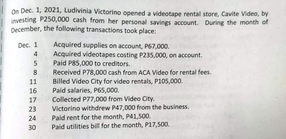 On Dec. 1, 2021, Ludivinia Victorino opened a videotape rental store, Cavite Video, by
investing P250,000 cash from her personal savings account. During the month of
December, the following transactions took place:
Dec. 1
4
58
11
16
17
23
24
30
Acquired supplies on account, P67,000.
Acquired videotapes costing P235,000, on account.
Paid P85,000 to creditors..
Received P78,000 cash from ACA Video for rental fees.
Billed Video City for video rentals, P105,000.
Paid salaries, P65,000.
Collected P77,000 from Video City.
Victorino withdrew P47,000 from the business.
Paid rent for the month, P41,500.
Paid utilities bill for the month, P17,500.
