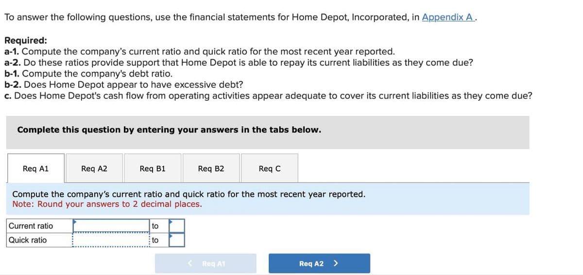 To answer the following questions, use the financial statements for Home Depot, Incorporated, in Appendix A.
Required:
a-1. Compute the company's current ratio and quick ratio for the most recent year reported.
a-2. Do these ratios provide support that Home Depot is able to repay its current liabilities as they come due?
b-1. Compute the company's debt ratio.
b-2. Does Home Depot appear to have excessive debt?
c. Does Home Depot's cash flow from operating activities appear adequate to cover its current liabilities as they come due?
Complete this question by entering your answers in the tabs below.
Req A1
Req A2
Req B1
Req B2
Req C
Compute the company's current ratio and quick ratio for the most recent year reported.
Note: Round your answers to 2 decimal places.
Current ratio
Quick ratio
to
to
< Req A1
Req A2 >