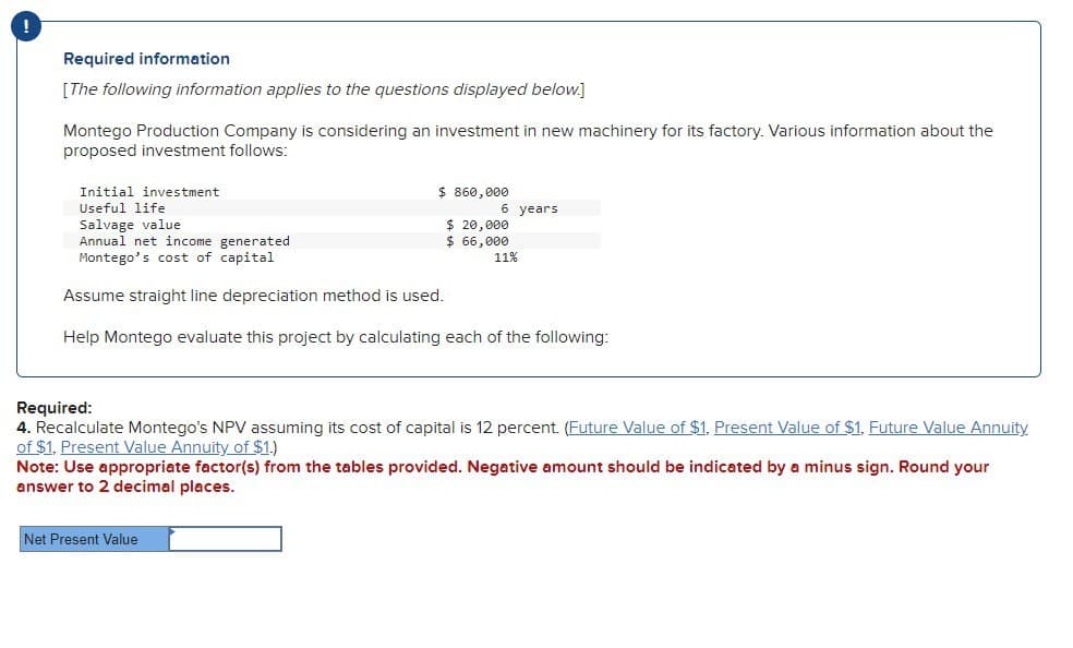 Required information
[The following information applies to the questions displayed below.]
Montego Production Company is considering an investment in new machinery for its factory. Various information about the
proposed investment follows:
Initial investment
Useful life
Salvage value
Annual net income generated
Montego's cost of capital
Assume straight line depreciation method is used.
$ 860,000
6 years
$ 20,000
$ 66,000
11%
Help Montego evaluate this project by calculating each of the following:
Required:
4. Recalculate Montego's NPV assuming its cost of capital is 12 percent. (Future Value of $1, Present Value of $1, Future Value Annuity
of $1, Present Value Annuity of $1.)
Note: Use appropriate factor(s) from the tables provided. Negative amount should be indicated by a minus sign. Round your
answer to 2 decimal places.
Net Present Value