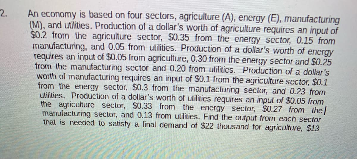 2.
An economy is based on four sectors, agriculture (A), energy (E), manufacturing
(M), and utilities. Production of a dollar's worth of agriculture requires an input of
$0.2 from the agriculture sector, $0.35 from the energy sector, 0.15 from
manufacturing, and 0.05 from utilities. Production of a dollar's worth of energy
requires an input of $0.05 from agriculture, 0.30 from the energy sector and $0.25
from the manufacturing sector and 0.20 from utilities. Production of a dollar's
worth of manufacturing requires an input of $0.1 from the agriculture sector, $0.1
from the energy sector, $0.3 from the manufacturing sector, and 0.23 from
utilities. Production of a dollar's worth of utilities requires an input of $0.05 from
the agriculture sector, $0.33 from the energy sector, $0.27 from the|
manufacturing sector, and 0.13 from utilities. Find the output from each sector
that is needed to satisfy a final demand of $22 thousand for agriculture, $13
