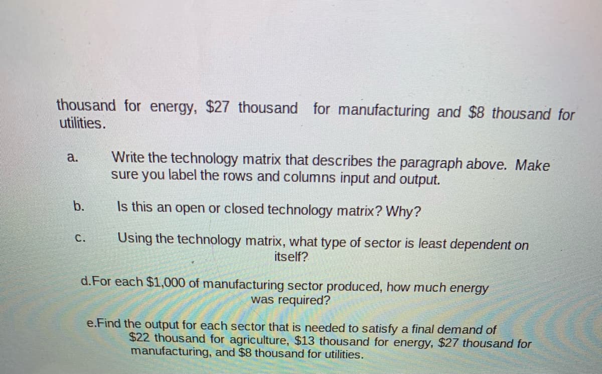thousand for energy, $27 thousand for manufacturing and $8 thousand for
utilities.
Write the technology matrix that describes the paragraph above. Make
sure you label the rows and columns input and output.
a.
b.
Is this an open or closed technology matrix? Why?
С.
Using the technology matrix, what type of sector is least dependent on
itself?
d.For each $1,000 of manufacturing sector produced, how much energy
was required?
e.Find the output for each sector that is needed to satisfy a final demand of
$22 thousand for agriculture, $13 thousand for energy, $27 thousand for
manufacturing, and $8 thousand for utilities.
