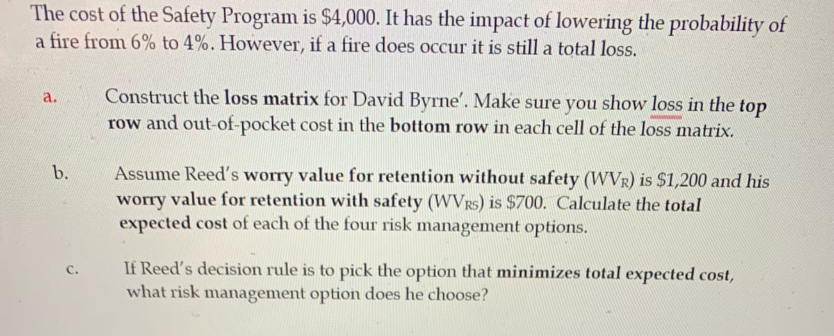 The cost of the Safety Program is $4,000. It has the impact of lowering the probability of
a fire from 6% to 4%. However, if a fire does occur it is still a total loss.
a.
Construct the loss matrix for David Byrne'. Make sure you show loss in the top
row and out-of-pocket cost in the bottom row in each cell of the loss matrix.
wwwwwwww
b.
Assume Reed's worry value for retention without safety (WVR) is $1,200 and his
worry value for retention with safety (WVRs) is $700. Calculate the total
expected cost of each of the four risk management options.
C.
If Reed's decision rule is to pick the option that minimizes total expected cost,
what risk management option does he choose?
