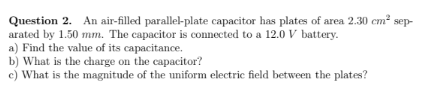 Question 2. An air-filled parallel-plate capacitor has plates of area 2.30 cm? sep-
arated by 1.50 mm. The capacitor is connected to a 12.0 V battery.
a) Find the value of its capacitance.
b) What is the charge on the capacitor?
c) What is the magnitude of the uniform electric field between the plates?
