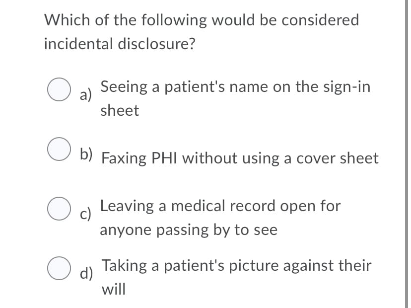 Which of the following would be considered
incidental disclosure?
a) Seeing a patient's name on the sign-in
sheet
O b) Faxing PHI without using a cover sheet
Oc) Leaving a medical record open for
anyone passing by to see
d) Taking a patient's picture against their
will