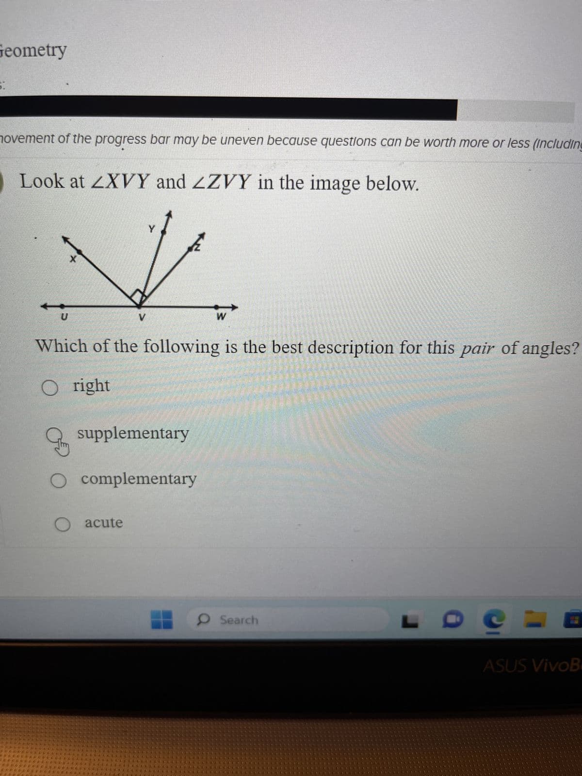 Geometry
movement of the progress bar may be uneven because questions can be worth more or less (including
Look at LXVY and ZZVY in the image below.
U
£
Which of the following is the best description for this pair of angles?
Oright
supplementary
O complementary
O acute
CELLCCCCCCCCC
CCCCCCCCCC
CL COLLE
W
O Search
ASUS VivoB