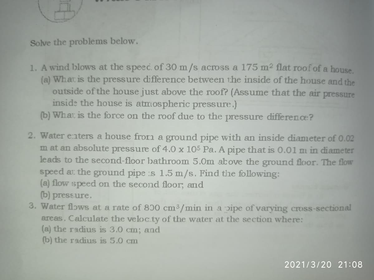 Solve the problems below.
1. A wind blows at the speec. of 30 m/s across a 175 m2 flat roof of a house.
(a) Whar is the pressure difference between the inside of the house and the
outside of the house just above the roof? (Assume that the air pressure
inside the house is atmospheric pressure.)
(b) Whar is the force on the roof due to the pressure difference?
2. Water e:nters a house frorm a ground pipe with an inside dianmeter of 0.02
m at an absolute pressure of 4.0 x 105 Pa. A pipe that is 0.01 m in diameter
leads to the second-floor bathroom 5.0m above the ground floor. The flow
speed ar the ground pipe :s 1.5 m/s. Find the following:
(a) flow speed on the second floor; and
(b) pressure.
3. Water flows at a rate of 800 cm3/min in a pipe of varying cross-sectional
areas. Calculate the veloc.ty of the water at the section where:
(a) the radius is 3.0 cm; and
(b) the radius is 5.0 cm
2021/3/20 21:08
