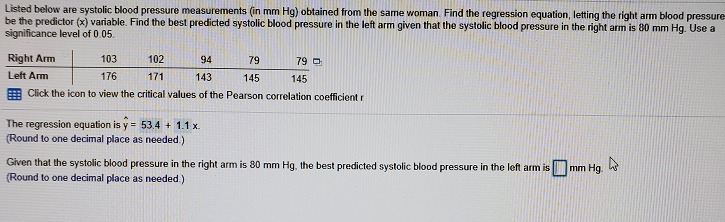 Listed below are systolic blood pressure measurements (in mm Hg) obtained from the same woman. Find the regression equation, letting the right arm blood pressure
be the predictor (x) variable. Find the best predicted systolic blood pressure in the left arm given that the systolic blood pressure in the right arm is 80 mm Hg. Use a
significance level of 0.05.
Right Arm
103
102
94
79
79 O
Left Arm
176
171
143
145
145
E Click the icon to view the critical values of the Pearson correlation coefficient r
The regression equation is y = 53.4 + 1.1 x.
(Round to one decimal place as needed.)
Given that the systolic blood pressure in the right arm is 80 mm Hg, the best predicted systolic blood pressure in the left arm is
(Round to one decimal place as needed.)
mm Hg.
