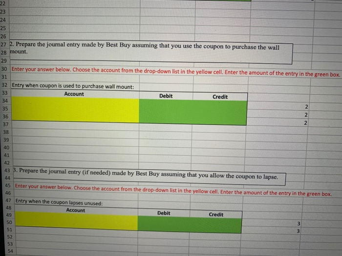 22
23
24
25
26
27 2. Prepare the journal entry made by Best Buy assuming that you use the coupon to purchase the wall
28 mount.
29
30 Enter your answer below. Choose the account from the drop-down list in the yellow cell. Enter the amount of the entry in the green box.
31
32 Entry when coupon is used to purchase wall mount:
33
Account
Debit
Credit
34
35
36
37
38
39
40
41
42
43 3. Prepare the journal entry (if needed) made by Best Buy assuming that you allow the coupon to lapse.
44
45 Enter your answer below. Choose the account from the drop-down list in the yellow cell. Enter the amount of the entry in the green box.
46
47 Entry when the coupon lapses unused:
48
Account
49
Debit
Credit
50
51
52
53
54
222
