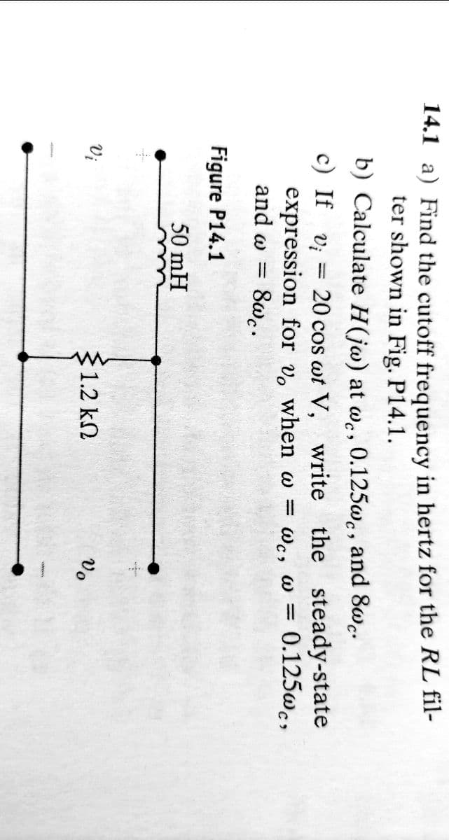 14.1 a) Find the cutoff frequency in hertz for the RL fil-
ter shown in Fig. P14.1.
b) Calculate H(jw) at wc, 0.125wc, and 8wc.
-
c) If vi
20 cos wt V, write the steady-state
expression for vo when w = wc, w = 0.125wc,
and w = 8wc.
Figure P14.1
50 mH
Vi
§1.2 ΚΩ
Vo