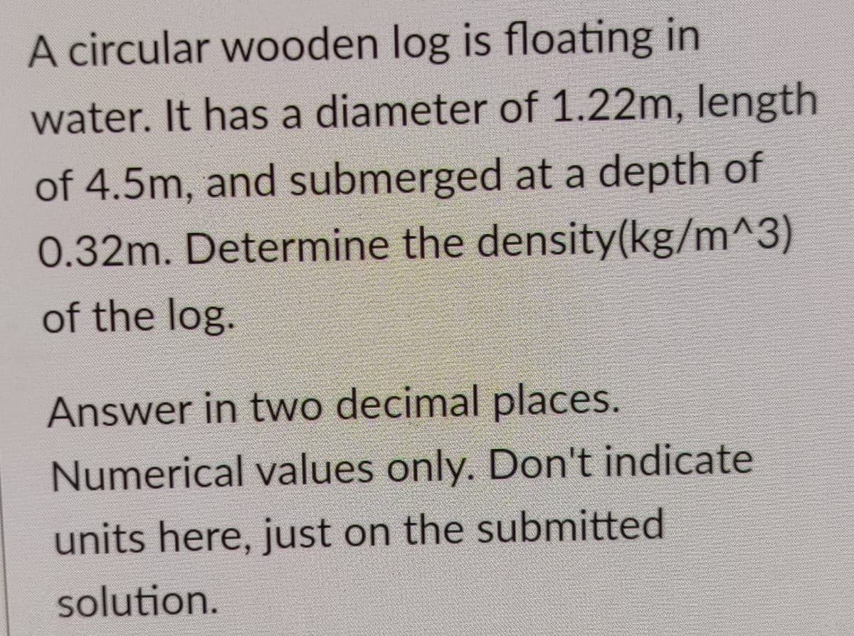 A circular wooden log is floating in
water. It has a diameter of 1.22m, length
of 4.5m, and submerged at a depth of
0.32m. Determine the density(kg/m^3)
of the log.
Answer in two decimal places.
Numerical values only. Don't indicate
units here, just on the submitted
solution.
