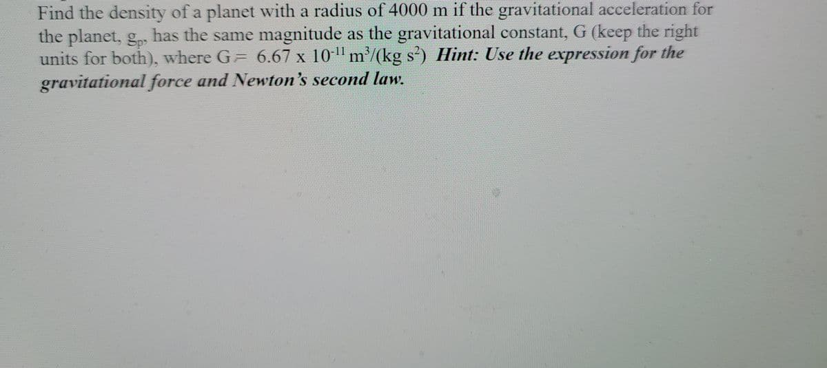 Find the density of a planet with a radius of 4000 m if the gravitational acceleration for
the planet, g,, has the same magnitude as the gravitational constant, G (keep the right
units for both), where G 6.67 x 10 m/(kg s) Hint: Use the expression for the
gravitational force and Newton's second law.
