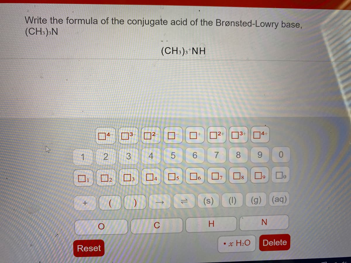 Write the formula of the conjugate acid of the Brønsted-Lowry base,
(CH:):N
(CH:);*NH
口
14-
3
ロ?
D2+ 03+ 04+
3
7
8.
Os
2
(s)
(1)
(g)
(aq)
C
• x H2O
Delete
Reset
1L
4.
2.
