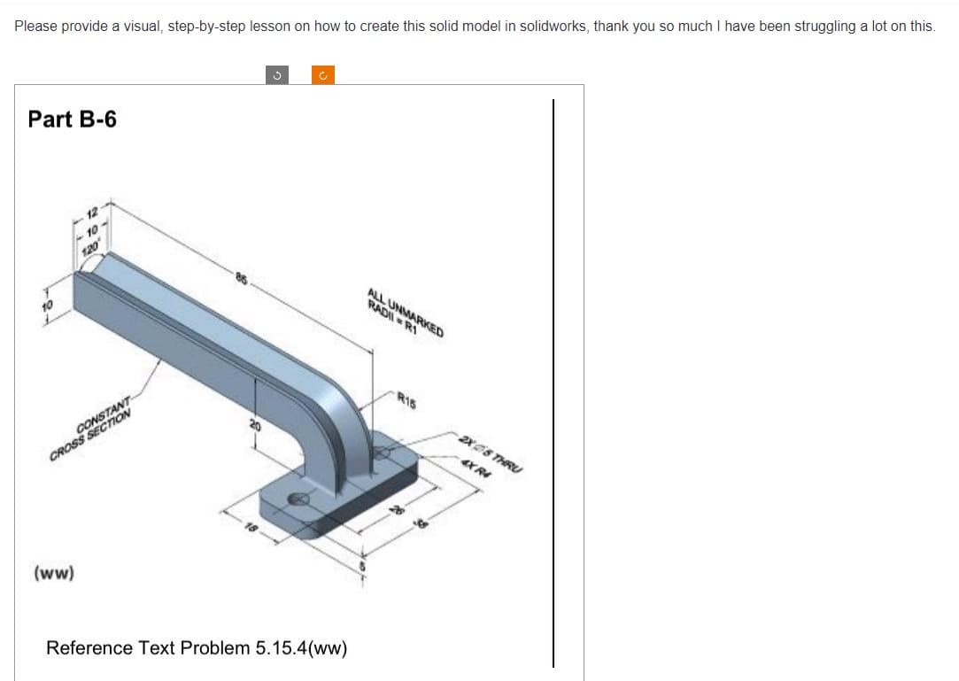 Please provide a visual, step-by-step lesson on how to create this solid model in solidworks, thank you so much I have been struggling a lot on this.
Part B-6
-10
1.20
CONSON
CROSS
WT
(ww)
Ć
Reference Text Problem 5.15.4(ww)
ALL UNMARKED
RADI R1
R15
-2X5 THRU
4X R4