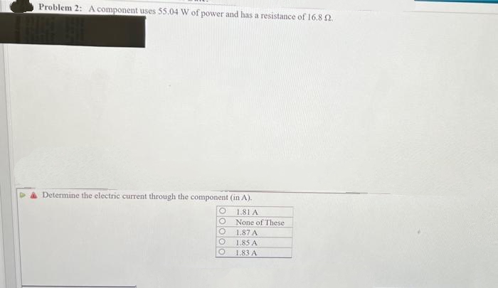 Problem 2: A component uses 55.04 W of power and has a resistance of 16.8 2.
Determine the electric current through the component (in A).
O
1.81 A
O
None of These
O
1.87 A
O
1.85 A
1.83 A