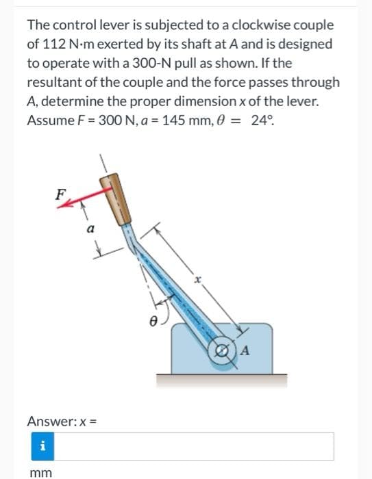 The control lever is subjected to a clockwise couple
of 112 N-m exerted by its shaft at A and is designed
to operate with a 300-N pull as shown. If the
resultant of the couple and the force passes through
A, determine the proper dimension x of the lever.
Assume F = 300 N, a = 145 mm, 0 = 24°
F
A
a
Answer: x =
i
mm