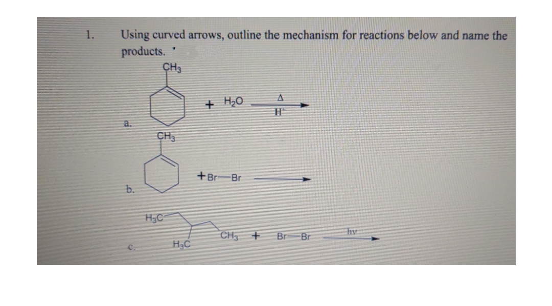 1.
Using curved arrows, outline the mechanism for reactions below and name the
products.
CH3
+ H₂O
A
H
a.
+Br-Br
b.
CH3
H₂C
H₂C
CH3 +
Br
Br
hy