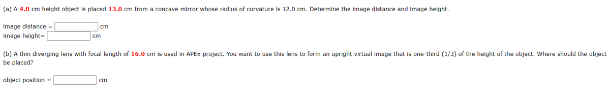 (a) A 4.0 cm height object is placed 13.0 cm from a concave mirror whose radius of curvature is 12.0 cm. Determine the image distance and image height.
image distance =
cm
image height=
cm
(b) A thin diverging lens with focal length of 16.0 cm is used in APEX project. You want to use this lens to form an upright virtual image that is one-third (1/3) of the height of the object. Where should the object
be placed?
object position =
cm
