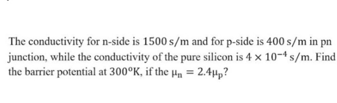 The conductivity for n-side is 1500 s/m and for p-side is 400 s/m in pn
junction, while the conductivity of the pure silicon is 4 × 10-4 s/m. Find
the barrier potential at 300°K, if the µn = 2.4µp?
