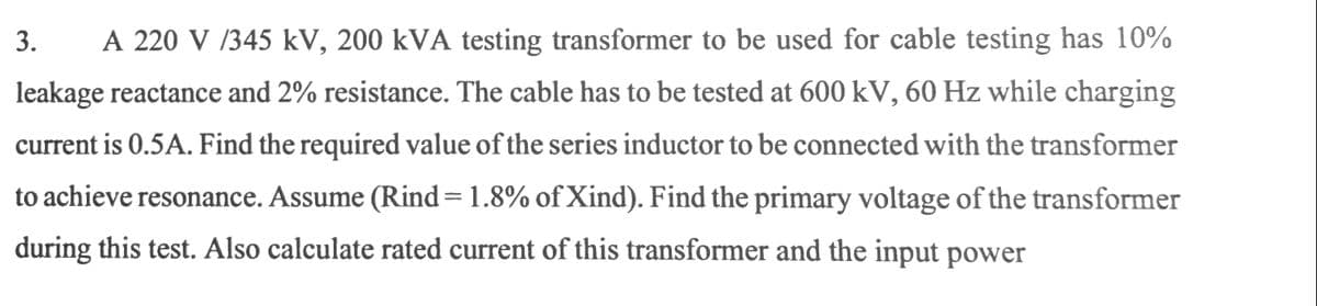 3.
A 220 V /345 kV, 200 kVA testing transformer to be used for cable testing has 10%
leakage reactance and 2% resistance. The cable has to be tested at 600 kV, 60 Hz while charging
current is 0.5A. Find the required value of the series inductor to be connected with the transformer
to achieve resonance. Assume (Rind=1.8% of Xind). Find the primary voltage of the transformer
during this test. Also calculate rated current of this transformer and the input power
