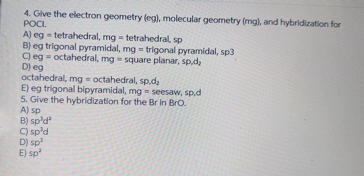 4. Give the electron geometry (eg), molecular geometry (mg), and hybridization for
РОСІ.
A) eg = tetrahedral, mg = tetrahedral, sp
B) eg trigonal pyramidal, mg = trigonal pyramidal, sp3
C) eg = octahedral, mg = square planar, sp,d₂
D) eg
octahedral, mg = octahedral, sp,d₂
E) eg trigonal bipyramidal, mg = seesaw, sp,d
5. Give the hybridization for the Br in BrO.
A) sp
B) sp³d²
C) sp³d
D) sp³
E) sp²