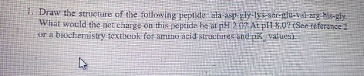 1. Draw the structure of the following peptide: ala-asp-gly-lys-ser-glu-val-arg-his-gly.
What would the net charge on this peptide be at pH 2.0? At pH 8.0? (See reference 2
or a biochemistry textbook for amino acid structures and pK, values).