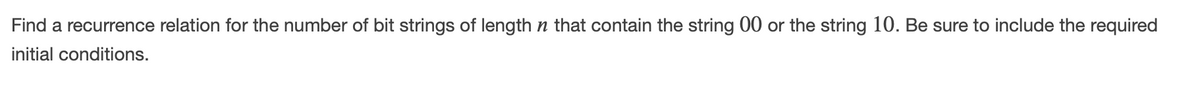 Find a recurrence relation for the number of bit strings of length n that contain the string 00 or the string 10. Be sure to include the required
initial conditions.
