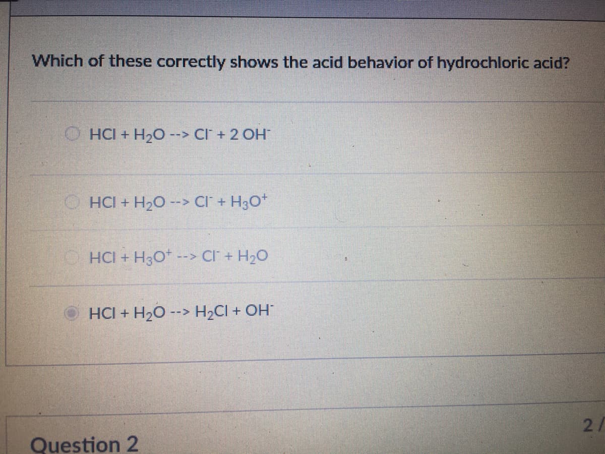 Which of these correctly shows the acid behavior of hydrochloric acid?
HCI + H2O --> CI + 2 OH
HCI + H20 --> CI + H3O*
HCI + H3O* --> CI + H2O
HCI + H20 --> H2CI + OH
2/
Question 2
