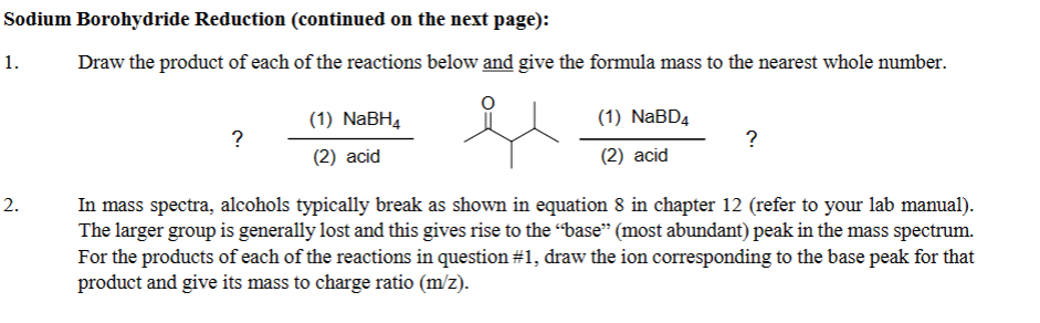 Sodium Borohydride Reduction (continued on the next page):
Draw the product of each of the reactions below and give the formula mass to the nearest whole number.
1.
2.
?
(1) NaBH4
(2) acid
(1) NaBD4
(2) acid
?
In mass spectra, alcohols typically break as shown in equation 8 in chapter 12 (refer to your lab manual).
The larger group is generally lost and this gives rise to the "base" (most abundant) peak in the mass spectrum.
For the products of each of the reactions in question #1, draw the ion corresponding to the base peak for that
product and give its mass to charge ratio (m/z).