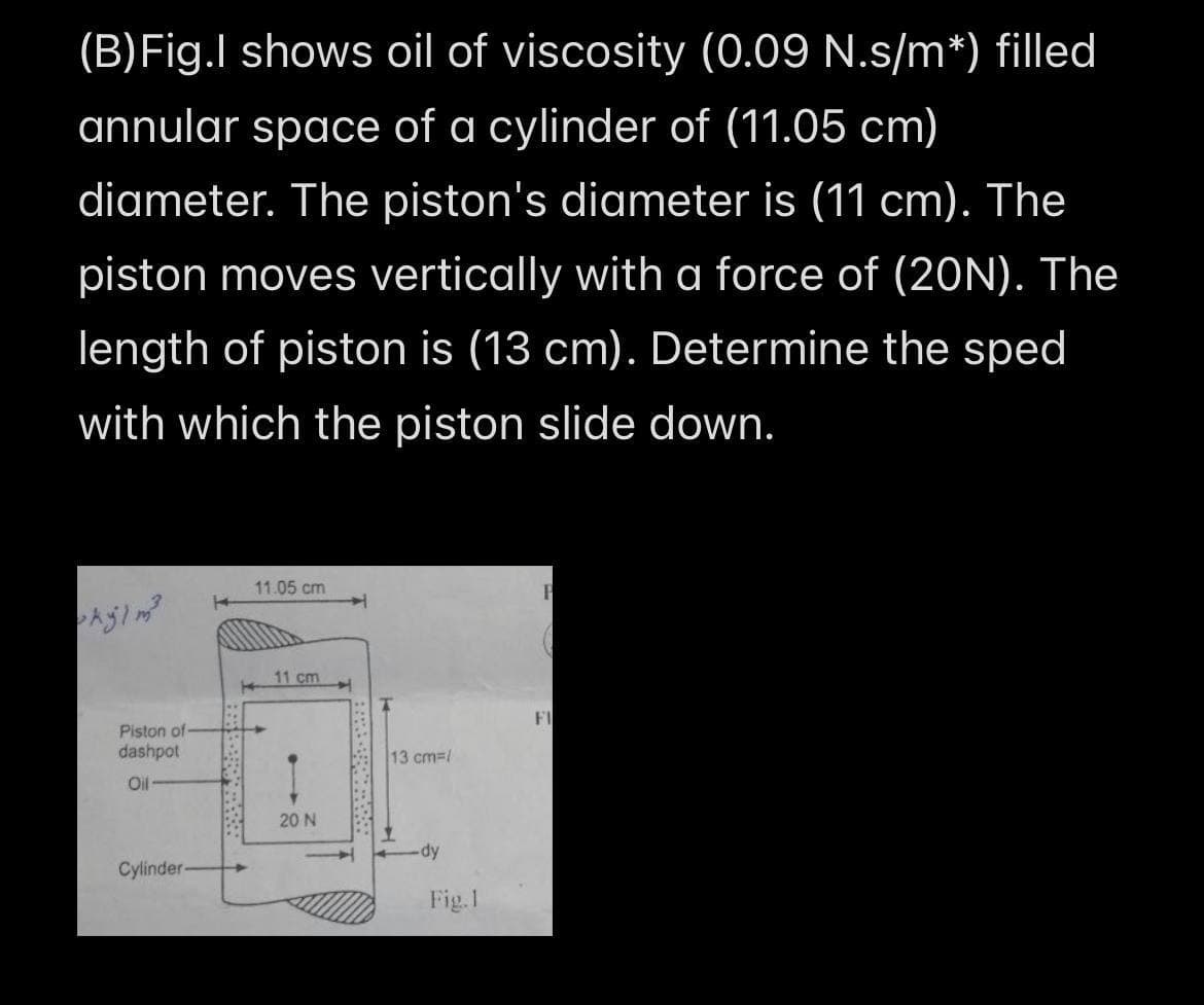 (B)Fig.I shows oil of viscosity (0.09 N.s/m*) filled
annular space of a cylinder of (11.05 cm)
diameter. The piston's diameter is (11 cm). The
piston moves vertically with a force of (20N). The
length of piston is (13 cm). Determine the sped
with which the piston slide down.
11.05 cm
11 cm
FI
Piston of
dashpot
13 cm=/
Oil
20 N
Cylinder-
Fig.I
. CE
