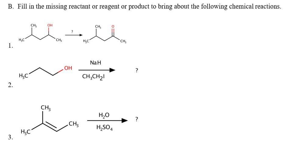 B. Fill in the missing reactant or reagent or product to bring about the following chemical reactions.
CH;
OH
CH,
CH
H;C
1.
H,C
CH
NaH
OH
?
H;C
CH;CH2!
2.
CH3
H,0
CH3
H,SO4
H;C
3.
