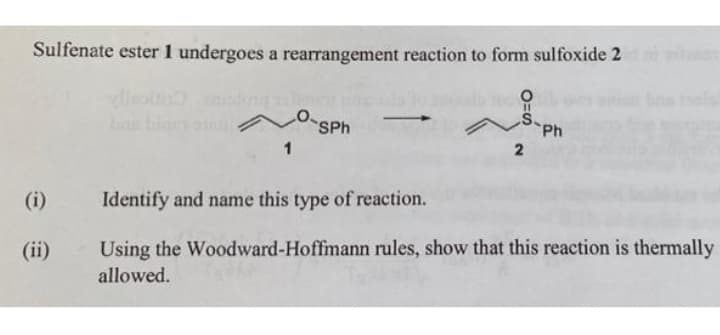 Sulfenate ester 1 undergoes a rearrangement reaction to form sulfoxide 2
Cuncan
Cunca
SPh
Ph
1
(i)
Identify and name this type of reaction.
(ii)
Using the Woodward-Hoffmann rules, show that this reaction is thermally
allowed.
