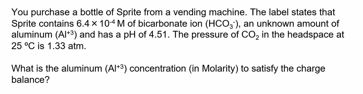 You purchase a bottle of Sprite from a vending machine. The label states that
Sprite contains 6.4 x 104 M of bicarbonate ion (HCO3), an unknown amount of
aluminum (Al+3) and has a pH of 4.51. The pressure of CO, in the headspace at
25 °C is 1.33 atm.
What is the aluminum (Al+3) concentration (in Molarity) to satisfy the charge
balance?
