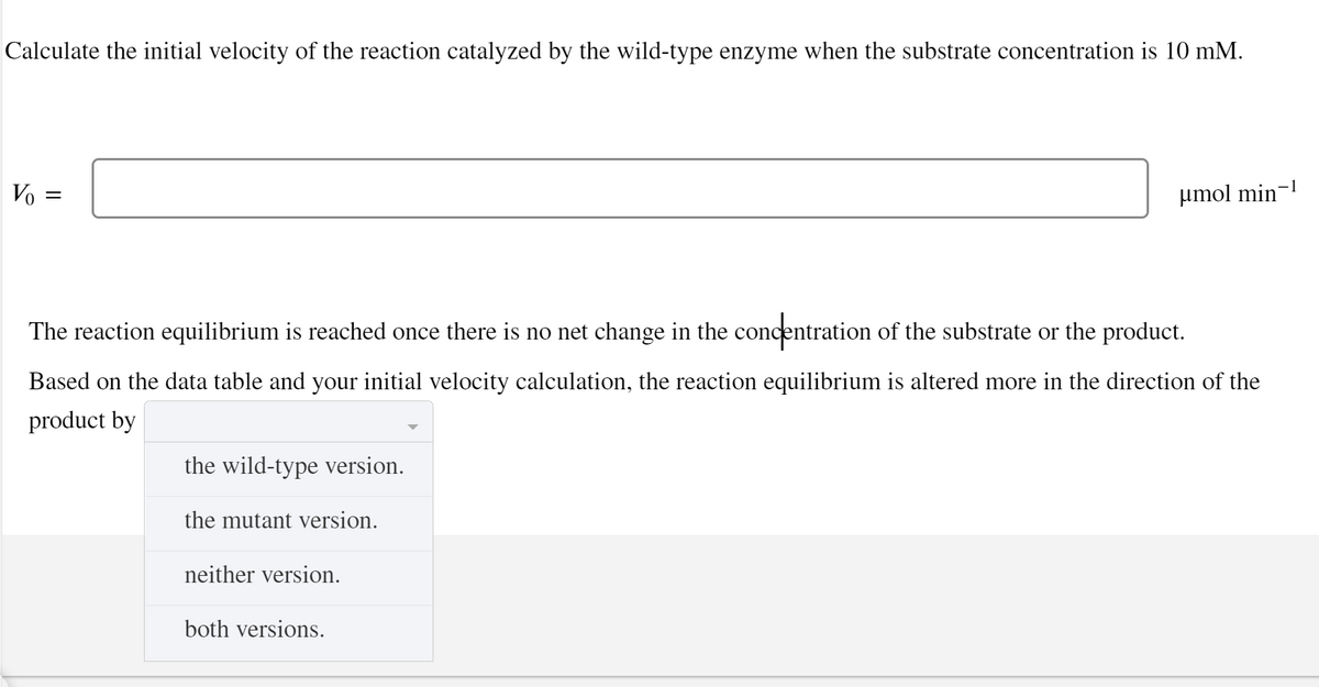 Calculate the initial velocity of the reaction catalyzed by the wild-type enzyme when the substrate concentration is 10 mM.
-1
Vo
µmol min
The reaction equilibrium is reached once there is no net change in the concentration of the substrate or the product.
Based on the data table and your initial velocity calculation, the reaction equilibrium is altered more in the direction of the
product by
the wild-type version.
the mutant version.
neither version.
both versions.
