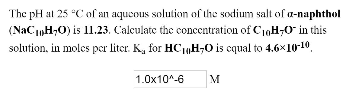 The pH at 25 °C of an aqueous solution of the sodium salt of a-naphthol
(NAC10H-0) is 11.23. Calculate the concentration of C10H70¯ in this
solution, in moles per liter. Ka for HC10H-0 is equal to 4.6×10-10.
1.0x10^-6
M
