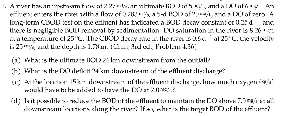 1. A river has an upstream flow of 2.27 m3/s, an ultimate BOD of 5 mg/L, and a DO of 6 mg/L. An
effluent enters the river with a flow of 0.283 m/s, a 5-d BOD of 20 mg/L, and a DO of zero. A
long-term CBOD test on the effluent has indicated a BOD decay constant of 0.25 d-1, and
there is negligible BOD removal by sedimentation. DO saturation in the river is 8.26 mg/L
at a temperature of 25 °C. The CBOD decay rate in the river is 0.6 d- at 25 °C, the velocity
is 25 cm/s, and the depth is 1.78 m. (Chin, 3rd ed., Problem 4.36)
(a) What is the ultimate BOD 24 km downstream from the outfall?
(b) What is the DO deficit 24 km downstream of the effluent discharge?
(c) At the location 15 km downstream of the effluent discharge, how much oxygen (k8/a)
would have to be added to have the DO at 7.0 mg/L?
(d) Is it possible to reduce the BOD of the effluent to maintain the DO above 7.0 mg/L at all
downstream locations along the river? If so, what is the target BOD of the effluent?
