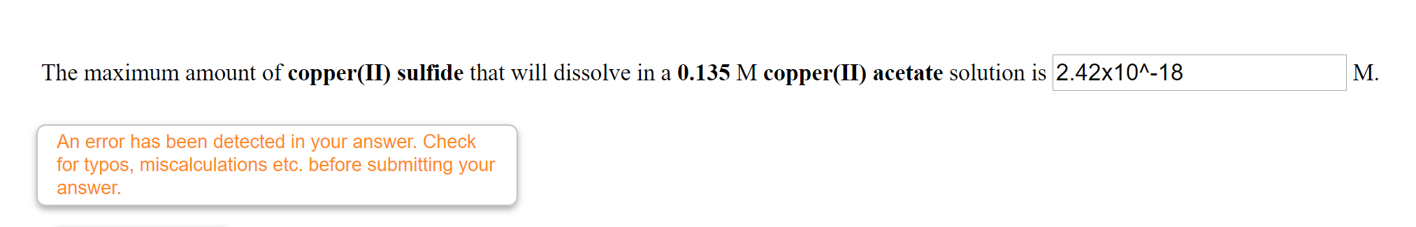 The maximum amount of copper(II) sulfide that will dissolve in a 0.135 M copper(II) acetate solution is 2.42x10^-18
M.
An error has been detected in your answer. Check
for typos, miscalculations etc. before submitting your
answer.
