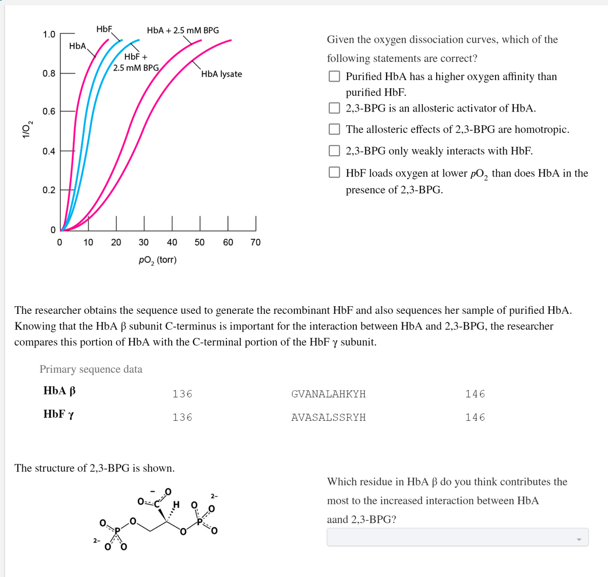HbF
HbA + 2.5 mM BPG
1.0
Given the oxygen dissociation curves, which of the
HbA
НЬF +
following statements are correct?
2.5 mM BРG
0.8
`HbA lysate
O Purified HbA has a higher oxygen affinity than
purified HbF.
0.6
2,3-BPG is an allosteric activator of HbA.
The allosteric effects of 2,3-BPG are homotropic.
0.4
2,3-BPG only weakly interacts with HbF.
HbF loads oxygen at lower pO, than does HbA in the
0.2
presence of 2,3-BPG.
0 10
30
40
50
60
70
pO, (torr)
The researcher obtains the sequence used to generate the recombinant HbF and also sequences her sample of purified HbA.
Knowing that the HbA ß subunit C-terminus is important for the interaction between HbA and 2,3-BPG, the researcher
compares this portion of HbA with the C-terminal portion of the HbF y subunit.
Primary sequence data
НЬА В
136
GVANALAHKYH
146
HbF Y
136
AVASALSSRYH
146
The structure of 2,3-BPG is shown.
Which residue in HbA ß do you think contributes the
most to the increased interaction between HbA
aand 2,3-BPG?
2-
20
1/0,
