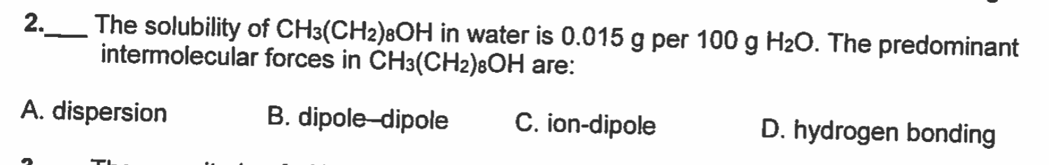 2.__ The solubility of CH3(CH2)8OH in water is 0.015 g per 100 g H2O. The predominant
intermolecular forces in CH3(CH2)8OH are:
C. ion-dipole
D. hydrogen bonding
B. dipole-dipole
A. dispersion
