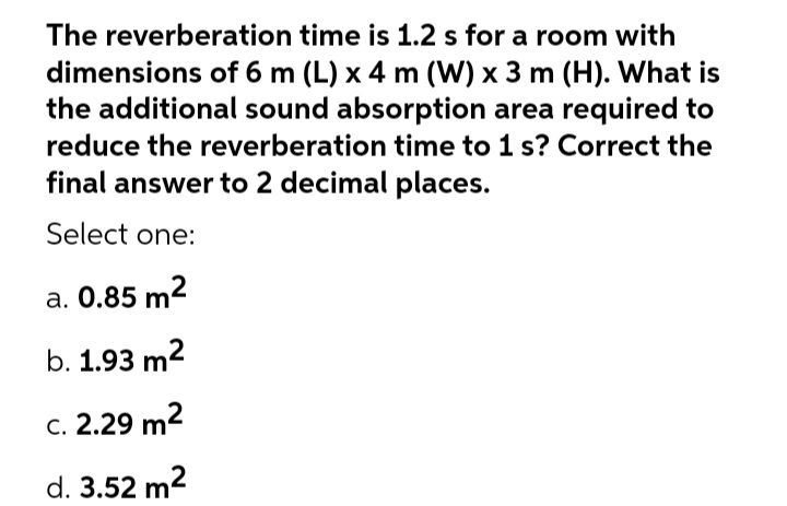 The reverberation time is 1.2 s for a room with
dimensions of 6 m (L) x 4 m (W) x 3 m (H). What is
the additional sound absorption area required to
reduce the reverberation time to 1 s? Correct the
final answer to 2 decimal places.
Select one:
a. 0.85 m2
b. 1.93 m2
c. 2.29 m2
d. 3.52 m2
