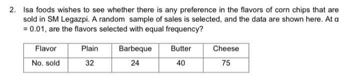 2. Isa foods wishes to see whether there is any preference in the flavors of corn chips that are
sold in SM Legazpi. A random sample of sales is selected, and the data are shown here. At a
= 0.01, are the flavors selected with equal frequency?
Flavor
Plain
Barbeque
Butter
Cheese
No. sold
32
24
40
75
