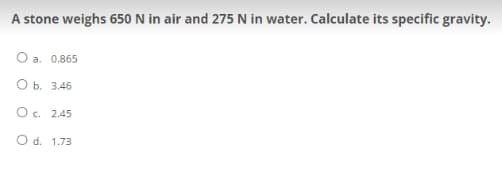 A stone weighs 650 N in air and 275 N in water. Calculate its specific gravity.
O a. 0.865
0 b.
3.46
O c. 2.45
O d. 1.73