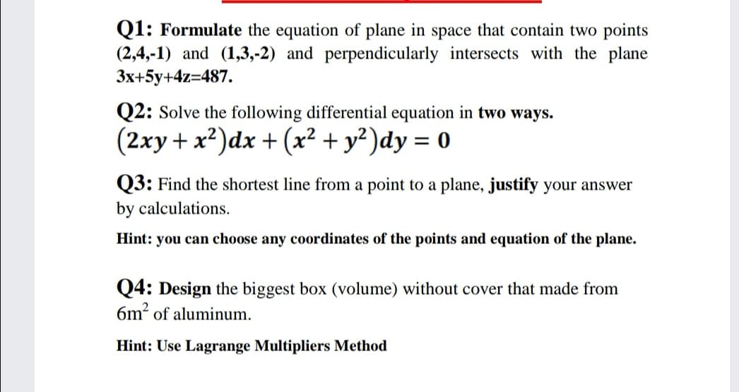 Q1: Formulate the equation of plane in space that contain two points
(2,4,-1) and (1,3,-2) and perpendicularly intersects with the plane
3x+5y+4z=487.
Q2: Solve the following differential equation in two ways.
(2xy + x?)dx + (x² + y²)dy = 0
Q3: Find the shortest line from a point to a plane, justify your answer
by calculations.
Hint: you can choose any coordinates of the points and equation of the plane.
Q4: Design the biggest box (volume) without cover that made from
6m? of aluminum.
Hint: Use Lagrange Multipliers Method
