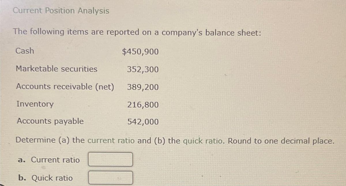 Current Position Analysis
The following items are reported on a company's balance sheet:
$450,900
Marketable securities
352,300
Accounts receivable (net)
389,200
Inventory
216,800
Accounts payable
542,000
Determine (a) the current ratio and (b) the quick ratio. Round to one decimal place.
Cash
a. Current ratio
b. Quick ratio