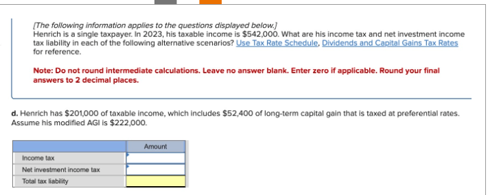 [The following information applies to the questions displayed below.]
Henrich is a single taxpayer. In 2023, his taxable income is $542,000. What are his income tax and net investment income
tax liability in each of the following alternative scenarios? Use Tax Rate Schedule, Dividends and Capital Gains Tax Rates
for reference.
Note: Do not round intermediate calculations. Leave no answer blank. Enter zero if applicable. Round your final
answers to 2 decimal places.
d. Henrich has $201,000 of taxable income, which includes $52,400 of long-term capital gain that is taxed at preferential rates.
Assume his modified AGI is $222,000.
Income tax
Net investment income tax
Total tax liability
Amount